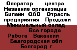 Оператор Call-центра › Название организации ­ Билайн, ОАО › Отрасль предприятия ­ Продажи › Минимальный оклад ­ 15 000 - Все города Работа » Вакансии   . Белгородская обл.,Белгород г.